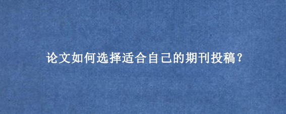 论文如何选择适合自己的期刊投稿？