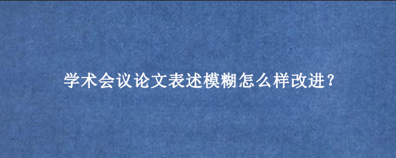 学术会议论文表述模糊怎么样改进？