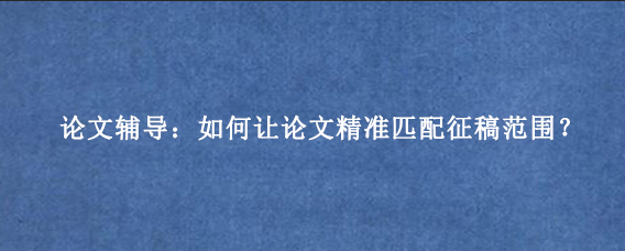 论文辅导:如何让论文精准匹配征稿范围?