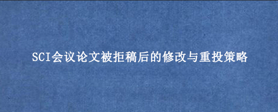 SCI会议论文被拒稿后的修改与重投策略