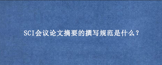 SCI会议论文摘要的撰写规范是什么？