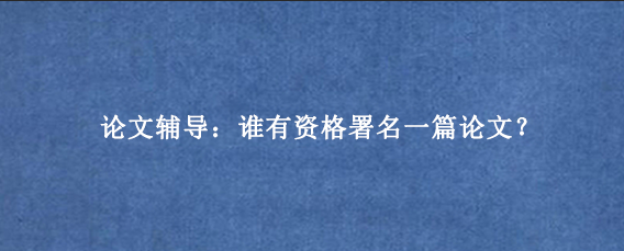 论文辅导：谁有资格署名一篇论文？