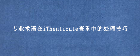 专业术语在iThenticate查重中的处理技巧