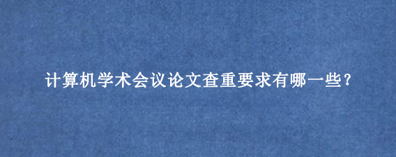 计算机学术会议论文查重要求有哪一些？