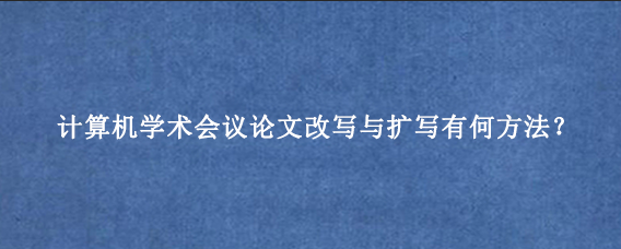 计算机学术会议论文改写与扩写有何方法？