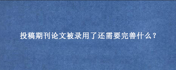 投稿期刊论文被录用了还需要完善什么？