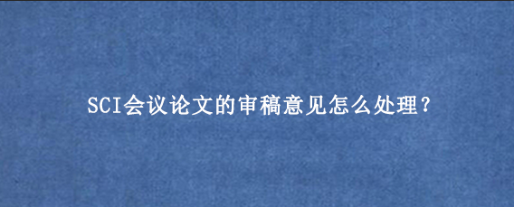 SCI会议论文的审稿意见怎么处理？