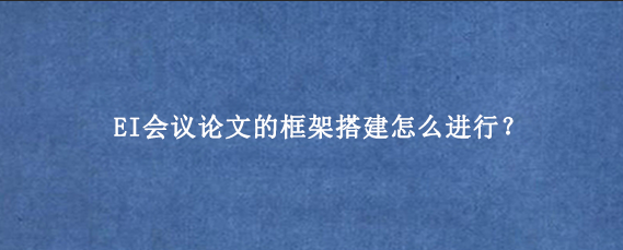 EI会议论文的框架搭建怎么进行？