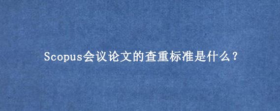 Scopus会议论文的查重标准是什么？