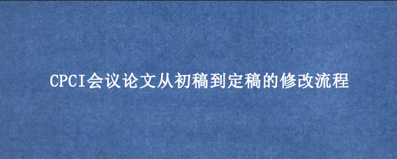 CPCI会议论文从初稿到定稿的修改流程