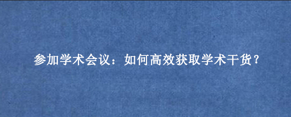 参加学术会议：如何高效获取学术干货？