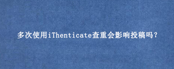多次使用iThenticate查重会影响投稿吗？