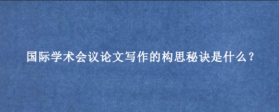 国际学术会议论文写作的构思秘诀是什么?