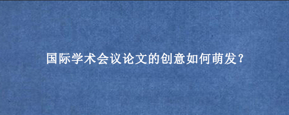 国际学术会议论文的创意如何萌发？