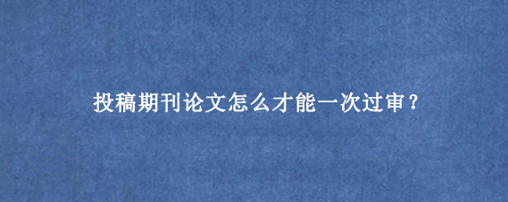 投稿期刊论文怎么才能一次过审？