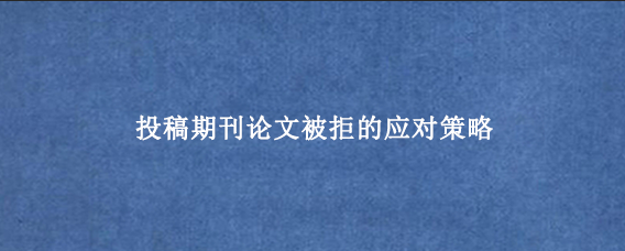 投稿期刊论文被拒的应对策略