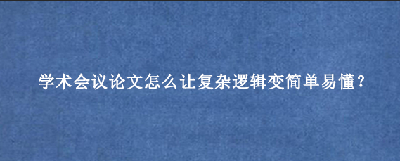 学术会议论文怎么让复杂逻辑变简单易懂？