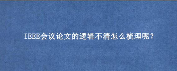 IEEE会议论文的逻辑不清怎么梳理呢?