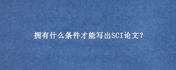 拥有什么条件才能写出SCI论文？
