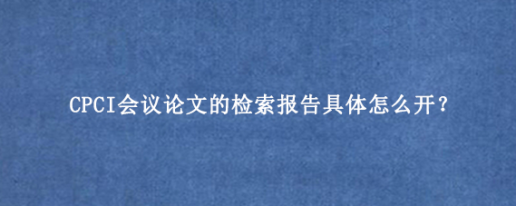 CPCI会议论文的检索报告具体怎么开？