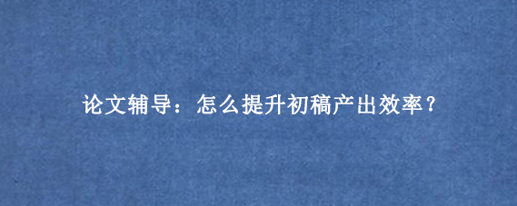 论文辅导:怎么提升初稿产出效率?