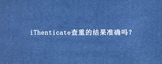 iThenticate查重的结果准确吗？