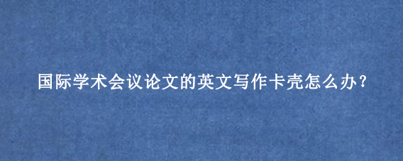国际学术会议论文的英文写作卡壳怎么办？