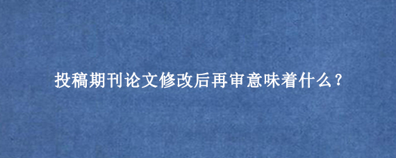 投稿期刊论文修改后再审意味着什么？