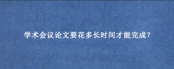 学术会议论文要花多长时间才能完成?