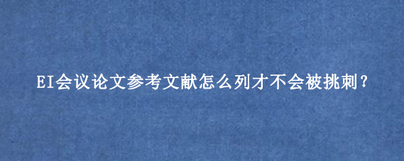 EI会议论文参考文献怎么列才不会被挑刺?