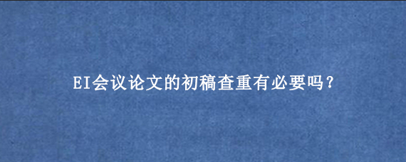 EI会议论文的初稿查重有必要吗?.png