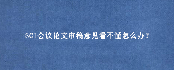 SCI会议论文审稿意见看不懂怎么办?.png