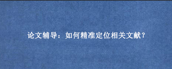 论文辅导：如何精准定位相关文献？