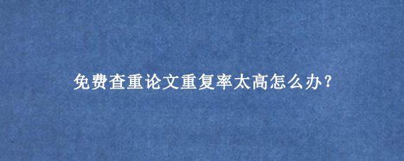 免费查重论文重复率太高怎么办？