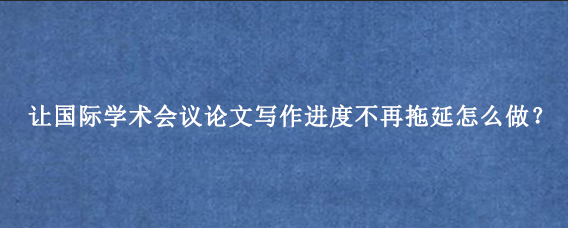 让国际学术会议论文写作进度不再拖延怎么做？