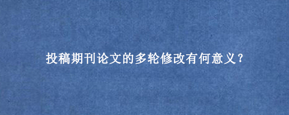 投稿期刊论文的多轮修改有何意义？