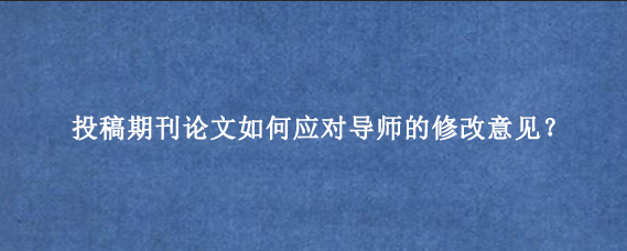 投稿期刊论文如何应对导师的修改意见？