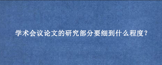 学术会议论文的研究部分要细到什么程度？