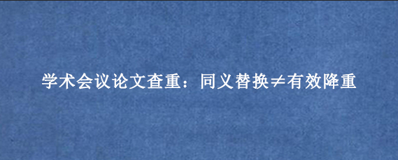 学术会议论文查重：同义替换≠有效降重