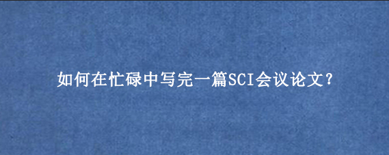 如何在忙碌中写完一篇SCI会议论文？