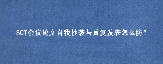 SCI会议论文自我抄袭与重复发表怎么防？