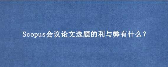 Scopus会议论文选题的利与弊有什么？
