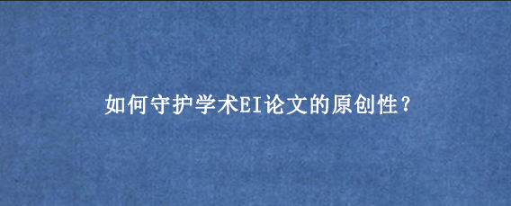 如何守护学术EI论文的原创性？