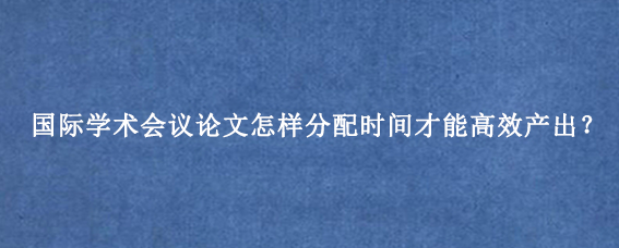 国际学术会议论文怎样分配时间才能高效产出？