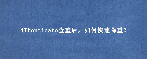 iThenticate查重后，如何快速降重？
