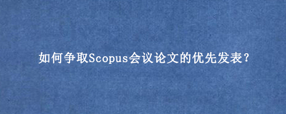 如何争取Scopus会议论文的优先发表？