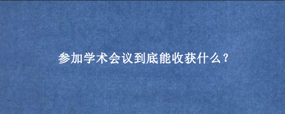参加学术会议到底能收获什么？