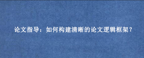论文指导：如何构建清晰的论文逻辑框架？