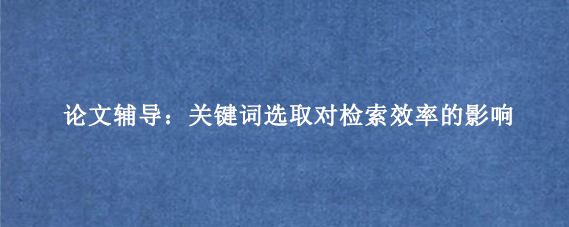 论文辅导：关键词选取对检索效率的影响