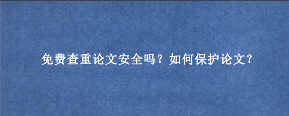 免费查重论文安全吗？如何保护论文？